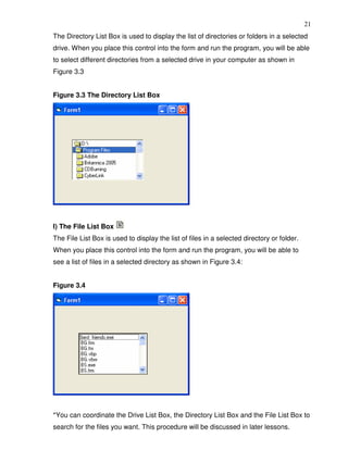 21
The Directory List Box is used to display the list of directories or folders in a selected
drive. When you place this control into the form and run the program, you will be able
to select different directories from a selected drive in your computer as shown in
Figure 3.3


Figure 3.3 The Directory List Box




l) The File List Box
The File List Box is used to display the list of files in a selected directory or folder.
When you place this control into the form and run the program, you will be able to
see a list of files in a selected directory as shown in Figure 3.4:


Figure 3.4




*You can coordinate the Drive List Box, the Directory List Box and the File List Box to
search for the files you want. This procedure will be discussed in later lessons.
 