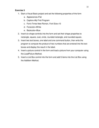 22
Exercise 3
   1. Start a Visual Basic project and set the following properties of the form
         a. Appearance=Flat
         b. Caption=My First Program
         c. Font=Times New Roman, Font Size=10
         d. Forecolor=White
         e. Backcolor=Blue
   2. Insert six shape controls into the form and set their shape properties to
      rectangle, square, oval, circle, rounded rectangle, and rounded square.
   3. Insert two text boxes, one label and one command button, then write the
      program to compute the product of two numbers that are entered into the text
      boxes and display the result in the label.
   4. Insert a picture control in the form and load a picture from your computer using
      the LoadPicture Method.
   5. Insert a List Box control into the form and add 5 items into the List Box using
      the AddItem Method.
 