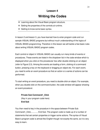 23

                                    Lesson 4

                           Writing the Codes
      Learning about the Visual Basic program structure.
      Setting the properties of the controls at runtime.
      Getting to know some basic syntax.



In lesson 2 and lesson 3, you have learned how to enter program code and run
sample VISUAL BASIC programs but without much understanding of the logics of
VISUAL BASIC programming. Therefore in this lesson we will tackle a few basic rules
about writing VISUAL BASIC program codes.


Each control or object in VISUAL BASIC can usually run many kinds of events or
procedures. These events are listed in the dropdown list in the code window which is
displayed when you click on the procedures’ box after double-clicking on an object
(refer to Figure 2.3). Among the events are loading a form, clicking of a command
button, pressing a key on the keyboard or dragging an object etc. For each event,
you need to write an event procedure so that an action or a series of actions can be
performed.


To start writing an event procedure, you need to double-click an object. For example,
when you double-click on the command button, the code window will appear showing
an event procedure:


      Private Sub Command1_Click
      (Key in your program code here)
      End Sub


You then need to key in the procedure in the space between Private Sub
Command1_Click............. End Sub. The program code is made up of a number of
statements that set certain properties or trigger some actions. The syntax of Visual
Basic’s program code is almost like English though not exactly the same, so it is very
easy to learn.
 