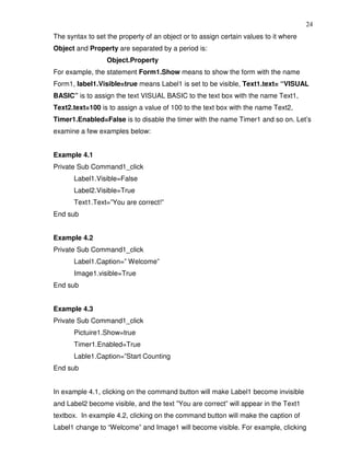 24
The syntax to set the property of an object or to assign certain values to it where
Object and Property are separated by a period is:
                  Object.Property
For example, the statement Form1.Show means to show the form with the name
Form1, Iabel1.Visible=true means Label1 is set to be visible, Text1.text= “VISUAL
BASIC” is to assign the text VISUAL BASIC to the text box with the name Text1,
Text2.text=100 is to assign a value of 100 to the text box with the name Text2,
Timer1.Enabled=False is to disable the timer with the name Timer1 and so on. Let’s
examine a few examples below:


Example 4.1
Private Sub Command1_click
       Label1.Visible=False
       Label2.Visible=True
       Text1.Text=”You are correct!”
End sub


Example 4.2
Private Sub Command1_click
       Label1.Caption=” Welcome”
       Image1.visible=True
End sub


Example 4.3
Private Sub Command1_click
       Pictuire1.Show=true
       Timer1.Enabled=True
       Lable1.Caption=”Start Counting
End sub


In example 4.1, clicking on the command button will make Label1 become invisible
and Label2 become visible, and the text ”You are correct” will appear in the Text1
textbox. In example 4.2, clicking on the command button will make the caption of
Label1 change to “Welcome” and Image1 will become visible. For example, clicking
 