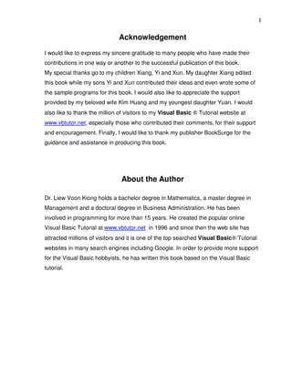 I


                              Acknowledgement
I would like to express my sincere gratitude to many people who have made their
contributions in one way or another to the successful publication of this book.
My special thanks go to my children Xiang, Yi and Xun. My daughter Xiang edited
this book while my sons Yi and Xun contributed their ideas and even wrote some of
the sample programs for this book. I would also like to appreciate the support
provided by my beloved wife Kim Huang and my youngest daughter Yuan. I would
also like to thank the million of visitors to my Visual Basic ® Tutorial website at
www.vbtutor.net, especially those who contributed their comments, for their support
and encouragement. Finally, I would like to thank my publisher BookSurge for the
guidance and assistance in producing this book.




                               About the Author

Dr. Liew Voon Kiong holds a bachelor degree in Mathematics, a master degree in
Management and a doctoral degree in Business Administration. He has been
involved in programming for more than 15 years. He created the popular online
Visual Basic Tutorial at www.vbtutor.net in 1996 and since then the web site has
attracted millions of visitors and it is one of the top searched Visual Basic® Tutorial
websites in many search engines including Google. In order to provide more support
for the Visual Basic hobbyists, he has written this book based on the Visual Basic
tutorial.
 