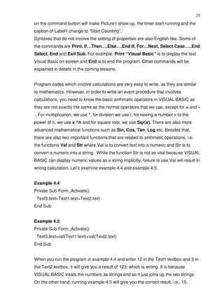 25
on the command button will make Picture1 show up, the timer start running and the
caption of Label1 change to “Start Counting”.
Syntaxes that do not involve the setting of properties are also English-like. Some of
the commands are Print, If…Then….Else….End If, For…Next, Select Case…..End
Select, End and Exit Sub. For example, Print “Visual Basic” is to display the text
Visual Basic on screen and End is to end the program. Other commands will be
explained in details in the coming lessons.


Program codes which involve calculations are very easy to write, as they are similar
to mathematics. However, in order to write an event procedure that involves
calculations, you need to know the basic arithmetic operators in VISUAL BASIC as
they are not exactly the same as the normal operators that we use, except for + and -
. For multiplication, we use *, for division we use /, for raising a number x to the
power of n, we use x ^n and for square root, we use Sqr(x). There are also more
advanced mathematical functions such as Sin, Cos, Tan, Log etc. Besides that,
there are also two important functions that are related to arithmetic operations, i.e.
the functions Val and Str where Val is to convert text into a numeric and Str is to
convert a numeric into a string. While the function Str is not as vital because VISUAL
BASIC can display numeric values as a string implicitly, failure to use Val will result in
wrong calculation. Let’s examine example 4.4 and example 4.5.


Example 4.4
Private Sub Form_Activate()
 Text3.text=Text1.text+Text2.text
End Sub


Example 4.5
Private Sub Form_Activate()
 Text3.text=val(Text1.text)+val(Text2.text)
End Sub


When you run the program in example 4.4 and enter 12 in the Text1 textbox and 3 in
the Text2 textbox, it will give you a result of 123, which is wrong. It is because
VISUAL BASIC treats the numbers as strings and so it just joins up the two strings.
On the other hand, running example 4.5 will give you the correct result, i.e., 15.
 