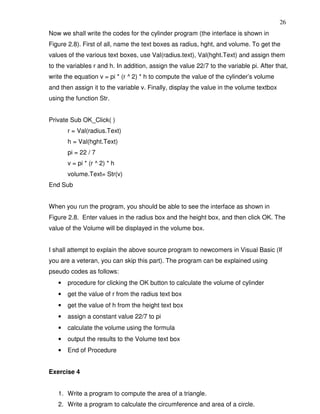 26
Now we shall write the codes for the cylinder program (the interface is shown in
Figure 2.8). First of all, name the text boxes as radius, hght, and volume. To get the
values of the various text boxes, use Val(radius.text), Val(hght.Text) and assign them
to the variables r and h. In addition, assign the value 22/7 to the variable pi. After that,
write the equation v = pi * (r ^ 2) * h to compute the value of the cylinder’s volume
and then assign it to the variable v. Finally, display the value in the volume textbox
using the function Str.


Private Sub OK_Click( )
       r = Val(radius.Text)
       h = Val(hght.Text)
       pi = 22 / 7
       v = pi * (r ^ 2) * h
       volume.Text= Str(v)
End Sub


When you run the program, you should be able to see the interface as shown in
Figure 2.8. Enter values in the radius box and the height box, and then click OK. The
value of the Volume will be displayed in the volume box.


I shall attempt to explain the above source program to newcomers in Visual Basic (If
you are a veteran, you can skip this part). The program can be explained using
pseudo codes as follows:
   •   procedure for clicking the OK button to calculate the volume of cylinder
   •   get the value of r from the radius text box
   •   get the value of h from the height text box
   •   assign a constant value 22/7 to pi
   •   calculate the volume using the formula
   •   output the results to the Volume text box
   •   End of Procedure


Exercise 4


   1. Write a program to compute the area of a triangle.
   2. Write a program to calculate the circumference and area of a circle.
 