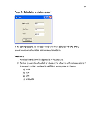 34

Figure 6.1 Calculation involving currency




In the coming lessons, we will see how to write more complex VISUAL BASIC
programs using mathematical operators and equations.


Exercise 6
   1. Write down the arithmetic operators in Visual Basic.
   2. Write a program to calculate the values of the following arithmetic operations if
      the users input two numbers M and N into two separate text boxes.
         a) M^N
         b) M/N
         c) MN
         d) M Mod N
 