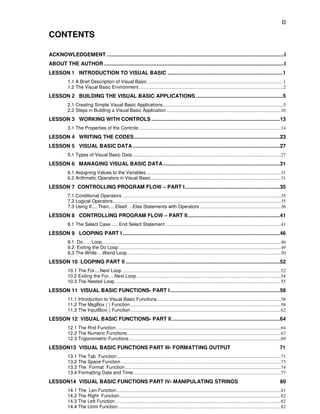 II

CONTENTS

ACKNOWLEDGEMENT ...........................................................................................................................I
ABOUT THE AUTHOR .............................................................................................................................I
LESSON 1 INTRODUCTION TO VISUAL BASIC ................................................................................1
           1.1 A Brief Description of Visual Basic ..................................................................................................................1
           1.2 The Visual Basic Environment .........................................................................................................................2
LESSON 2 BUILDING THE VISUAL BASIC APPLICATIONS ............................................................5
           2.1 Creating Simple Visual Basic Applications.....................................................................................................5
           2.2 Steps in Building a Visual Basic Application ................................................................................................10
LESSON 3 WORKING WITH CONTROLS .........................................................................................13
           3.1 The Properties of the Controls .......................................................................................................................14
LESSON 4 WRITING THE CODES .....................................................................................................23
LESSON 5 VISUAL BASIC DATA ......................................................................................................27
           5.1 Types of Visual Basic Data.............................................................................................................................27
LESSON 6 MANAGING VISUAL BASIC DATA .................................................................................31
           6.1 Assigning Values to the Variables .................................................................................................................31
           6.2 Arithmetic Operators in Visual Basic.............................................................................................................31
LESSON 7 CONTROLLING PROGRAM FLOW – PART I..................................................................35
           7.1 Conditional Operators .....................................................................................................................................35
           7.2 Logical Operators.............................................................................................................................................35
           7.3 Using If.....Then.....Elseif….Else Statements with Operators ....................................................................36
LESSON 8 CONTROLLING PROGRAM FLOW – PART II................................................................41
           8.1 The Select Case …. End Select Statement .................................................................................................41
LESSON 9 LOOPING PART I .............................................................................................................46
           9.1 Do….. Loop......................................................................................................................................................46
           9.2: Exiting the Do Loop ........................................................................................................................................49
           9.3 The While….Wend Loop.................................................................................................................................50
LESSON 10 LOOPING PART II ...........................................................................................................52
           10.1 The For....Next Loop .....................................................................................................................................52
           10.2 Exiting the For….Next Loop .........................................................................................................................54
           10.3 The Nested Loop ...........................................................................................................................................55
LESSON 11 VISUAL BASIC FUNCTIONS- PART I ............................................................................58
           11.1 Introduction to Visual Basic Functions........................................................................................................58
           11.2 The MsgBox ( ) Function ..............................................................................................................................58
           11.3 The InputBox( ) Function ..............................................................................................................................62
LESSON 12 VISUAL BASIC FUNCTIONS- PART II ...........................................................................64
           12.1 The Rnd Function ..........................................................................................................................................64
           12.2 The Numeric Functions.................................................................................................................................67
           12.3 Trigonometric Functions ...............................................................................................................................69
LESSON13 VISUAL BASIC FUNCTIONS PART III- FORMATTING OUTPUT                                                                                                                 71
           13.1 The Tab Function..........................................................................................................................................71
           13.2 The Space Function ......................................................................................................................................73
           13.3 The Format Function...................................................................................................................................74
           13.4 Formatting Date and Time............................................................................................................................77
LESSON14 VISUAL BASIC FUNCTIONS PART IV- MANIPULATING STRINGS                                                                                                               80
           14.1 The Len Function..........................................................................................................................................81
           14.2 The Right Function .......................................................................................................................................82
           14.3 The Left Function...........................................................................................................................................82
           14.4 The Ltrim Function.........................................................................................................................................82
 