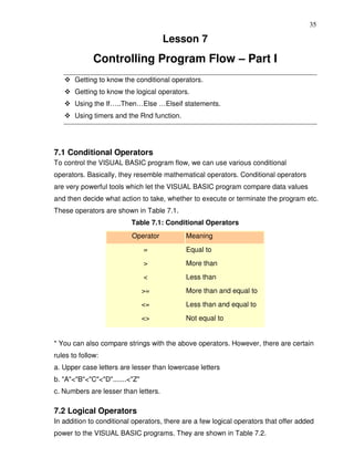 35

                                      Lesson 7
              Controlling Program Flow – Part I
       Getting to know the conditional operators.
       Getting to know the logical operators.
       Using the If…..Then…Else …Elseif statements.
       Using timers and the Rnd function.




7.1 Conditional Operators
To control the VISUAL BASIC program flow, we can use various conditional
operators. Basically, they resemble mathematical operators. Conditional operators
are very powerful tools which let the VISUAL BASIC program compare data values
and then decide what action to take, whether to execute or terminate the program etc.
These operators are shown in Table 7.1.
                          Table 7.1: Conditional Operators
                          Operator          Meaning
                                =           Equal to
                                >           More than
                                <           Less than
                                >=          More than and equal to
                                <=          Less than and equal to
                                <>          Not equal to


* You can also compare strings with the above operators. However, there are certain
rules to follow:
a. Upper case letters are lesser than lowercase letters
b. "A"<"B"<"C"<"D".......<"Z"
c. Numbers are lesser than letters.

7.2 Logical Operators
In addition to conditional operators, there are a few logical operators that offer added
power to the VISUAL BASIC programs. They are shown in Table 7.2.
 