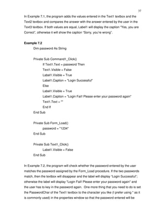 37
In Example 7.1, the program adds the values entered in the Text1 textbox and the
Text2 textbox and compares the answer with the answer entered by the user in the
Text3 textbox. If both values are equal, Label1 will display the caption “Yes, you are
Correct”, otherwise it will show the caption “Sorry, you’re wrong”.


Example 7.2
       Dim password As String


       Private Sub Command1_Click()
              If Text1.Text = password Then
              Text1.Visible = False
              Label1.Visible = True
              Label1.Caption = "Login Successful"
              Else
              Label1.Visible = True
              Label1.Caption = "Login Fail! Please enter your password again"
              Text1.Text = ""
              End If
       End Sub


       Private Sub Form_Load()
              password = "1234"
       End Sub


       Private Sub Text1_Click()
              Label1.Visible = False
       End Sub


In Example 7.2, the program will check whether the password entered by the user
matches the password assigned by the Form_Load procedure. If the two passwords
match, then the textbox will disappear and the label will display “Login Successful”;
otherwise the label will display "Login Fail! Please enter your password again" and
the user has to key in the password again. One more thing that you need to do is set
the PasswordChar of the Text1 textbox to the character you like (I prefer using * as it
is commonly used) in the properties window so that the password entered will be
 