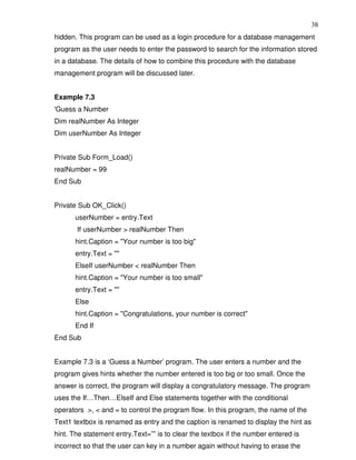 38
hidden. This program can be used as a login procedure for a database management
program as the user needs to enter the password to search for the information stored
in a database. The details of how to combine this procedure with the database
management program will be discussed later.


Example 7.3
'Guess a Number
Dim realNumber As Integer
Dim userNumber As Integer


Private Sub Form_Load()
realNumber = 99
End Sub


Private Sub OK_Click()
       userNumber = entry.Text
       If userNumber > realNumber Then
       hint.Caption = "Your number is too big"
       entry.Text = ""
       ElseIf userNumber < realNumber Then
       hint.Caption = "Your number is too small"
       entry.Text = ""
       Else
       hint.Caption = "Congratulations, your number is correct"
       End If
End Sub


Example 7.3 is a ‘Guess a Number’ program. The user enters a number and the
program gives hints whether the number entered is too big or too small. Once the
answer is correct, the program will display a congratulatory message. The program
uses the If…Then…ElseIf and Else statements together with the conditional
operators >, < and = to control the program flow. In this program, the name of the
Text1 textbox is renamed as entry and the caption is renamed to display the hint as
hint. The statement entry.Text=”” is to clear the textbox if the number entered is
incorrect so that the user can key in a number again without having to erase the
 