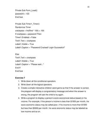 40
Private Sub Form_Load()
password = 123
End Sub


Private Sub Timer1_Timer()
Randomize Timer
crackpass = Int(Rnd * 100) + 100
If crackpass = password Then
Timer1.Enabled = False
Text1.Text = crackpass
Label1.Visible = True
Label1.Caption = "Password Cracked! Login Successful!"


Else
Text1.Text = crackpass
Label1.Visible = True
Label1.Caption = "Please wait..."
End If
End Sub


Exercise 7
   1. Write down all the conditional operators.
   2. Write down all the logical operators.
   3. Create a simple interactive children word game so that if the answer is correct,
         the program will display a congratulatory message and when the answer is
         wrong, the program will ask the child to try again.
   4. Write a program to display a person’s socio economical status based on his
         income. For example, if the person’s income is less than $1000 per month, his
         socio economic status may be called poor, if his income is more than $1000
         but less than $3000 per month, his socio economic status may be labeled as
         low income and so on.
 