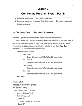 41

                                    Lesson 8
            Controlling Program Flow – Part II
      Using the Select Case …. End Select Statement
      Learning more about the usage of the Select Case …. End Select Statement
      through examples.




8.1 The Select Case …. End Select Statement

In lesson 7, you have learned how to use the conditional statements
If…..Then…ElseIf and Else to control the program flow. However, if you have a lot of
conditional statements, using If..Then..Else statements could become very messy.
For multiple conditional statements, it is always better to use the Select Case
statement. The structure is shown as follows:
      Select Case expression
              Case value1
                      Block of one or more VISUAL BASIC statements
              Case value2
                      Block of one or more VISUAL BASIC Statements
              Case value3
                      Block of one or more VISUAL BASIC statements
              Case Else
                      Block of one or more VISUAL BASIC Statements
      End Select


 Example 8.1
‘To compute examination grades
Dim grade As String
Private Sub txtgrade_Change()
      grade = txtgrade.Text
      Select Case grade
        Case "A"
          result. Caption = "Distinction"
        Case "B"
 