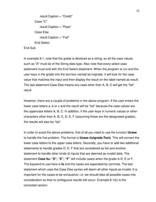 42
             result.Caption = "Credit"
          Case "C"
             result.Caption = "Pass"
          Case Else
             result.Caption = "Fail"
          End Select
End Sub


In example 8.1, note that the grade is declared as a string, so all the case values
such as "A" must be of the String data type. Also note that every select case
statement must end with the End Select statement. When the program is run and the
user keys in the grade into the text box named as txtgrade, it will look for the case
value that matches the input and then display the result on the label named as result.
The last statement Case Else means any case other than A, B, C will get the “fail”
result.


However, there are a couple of problems in the above program. If the user enters the
lower case letters a, b or c and the result will be “fail” because the case values are
the uppercase letters A, B, C. In addition, if the user keys in numeric values or other
characters other than A, B, C, D, E, F (assuming these are the designated grades),
the results will also be “fail”.


In order to avoid the above problems, first of all you need to use the function Ucase
to handle the first problem. The format is Ucase (txtgrade.Text). This will convert the
lower case letters to the upper case letters. Secondly, you have to add two additional
statements to handle grades D, E, F that are considered as fail and another
statement to handle other kinds of inputs that are deemed as invalid data. The
statement Case Is= “D”, “E”, “F” will include cases when the grade is D, E or F.
The keyword to use here is Is and the cases are separated by commas. The last
statement which uses the Case Else syntax will deem all other inputs as invalid. It is
important for the cases to be exhaustive; i.e. we should take all possible cases into
consideration so that no ambiguous results will occur. Example 8.1(b) is the
corrected version.
 