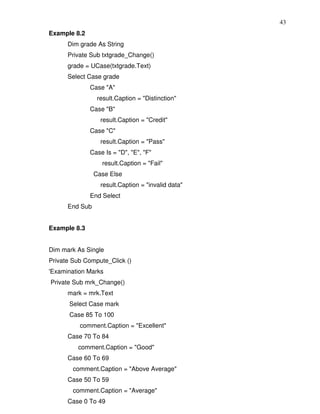 43
Example 8.2
      Dim grade As String
      Private Sub txtgrade_Change()
      grade = UCase(txtgrade.Text)
      Select Case grade
              Case "A"
                 result.Caption = "Distinction"
              Case "B"
                  result.Caption = "Credit"
              Case "C"
                  result.Caption = "Pass"
              Case Is = "D", "E", "F"
                  result.Caption = "Fail"
                Case Else
                  result.Caption = "invalid data"
              End Select
      End Sub


Example 8.3


Dim mark As Single
Private Sub Compute_Click ()
'Examination Marks
Private Sub mrk_Change()
      mark = mrk.Text
      Select Case mark
      Case 85 To 100
          comment.Caption = "Excellent"
      Case 70 To 84
         comment.Caption = "Good"
      Case 60 To 69
        comment.Caption = "Above Average"
      Case 50 To 59
        comment.Caption = "Average"
      Case 0 To 49
 