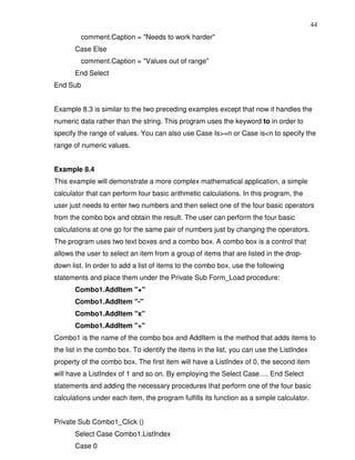 44
         comment.Caption = "Needs to work harder"
       Case Else
         comment.Caption = "Values out of range"
       End Select
End Sub


Example 8.3 is similar to the two preceding examples except that now it handles the
numeric data rather than the string. This program uses the keyword to in order to
specify the range of values. You can also use Case Is>=n or Case is<n to specify the
range of numeric values.


Example 8.4
This example will demonstrate a more complex mathematical application, a simple
calculator that can perform four basic arithmetic calculations. In this program, the
user just needs to enter two numbers and then select one of the four basic operators
from the combo box and obtain the result. The user can perform the four basic
calculations at one go for the same pair of numbers just by changing the operators.
The program uses two text boxes and a combo box. A combo box is a control that
allows the user to select an item from a group of items that are listed in the drop-
down list. In order to add a list of items to the combo box, use the following
statements and place them under the Private Sub Form_Load procedure:
       Combo1.AddItem "+"
       Combo1.AddItem "-"
       Combo1.AddItem "x"
       Combo1.AddItem "÷"
Combo1 is the name of the combo box and AddItem is the method that adds items to
the list in the combo box. To identify the items in the list, you can use the ListIndex
property of the combo box. The first item will have a ListIndex of 0, the second item
will have a ListIndex of 1 and so on. By employing the Select Case…. End Select
statements and adding the necessary procedures that perform one of the four basic
calculations under each item, the program fulfills its function as a simple calculator.


Private Sub Combo1_Click ()
       Select Case Combo1.ListIndex
       Case 0
 
