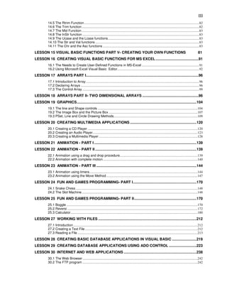 III
          14.5 The Rtrim Function ........................................................................................................................................82
          14.6 The Trim function...........................................................................................................................................82
          14.7 The Mid Function ...........................................................................................................................................83
          14.8 The InStr function ..........................................................................................................................................83
          14.9 The Ucase and the Lcase functions............................................................................................................83
          14.10 The Str and Val functions ...........................................................................................................................83
          14.11 The Chr and the Asc functions ..................................................................................................................83
LESSON 15 VISUAL BASIC FUNCTIONS PART V- CREATING YOUR OWN FUNCTIONS                                                                                                          81
LESSON 16 CREATING VISUAL BASIC FUNCTIONS FOR MS EXCEL ..........................................91
          16.1 The Needs to Create User-Defined Functions in MS-Excel ....................................................................91
          16.2 Using Microsoft Excel Visual Basic Editor.................................................................................................92
LESSON 17 ARRAYS PART I..............................................................................................................96
          17.1 Introduction to Array ......................................................................................................................................96
          17.2 Declaring Arrays ............................................................................................................................................96
          17.3 The Control Array ..........................................................................................................................................99
LESSON 18 ARRAYS PART II- TWO DIMENSIONAL ARRAYS .......................................................96
LESSON 19 GRAPHICS.....................................................................................................................104
          19.1 The line and Shape controls ......................................................................................................................104
          19.2 The Image Box and the Picture Box .........................................................................................................107
          19.3 PSet, Line and Circle Drawing Methods...................................................................................................109
LESSON 20 CREATING MULTIMEDIA APPLICATIONS .................................................................120
          20.1 Creating a CD Player ..................................................................................................................................120
          20.2 Creating an Audio Player............................................................................................................................123
          20.3 Creating a Multimedia Player .....................................................................................................................128
LESSON 21 ANIMATION - PART I ....................................................................................................139
LESSON 22 ANIMATION - PART II ...................................................................................................139
          22.1 Animation using a drag and drop procedure............................................................................................139
          22.2 Animation with complete motion................................................................................................................140
LESSON 23 ANIMATION - PART III ..................................................................................................144
          23.1 Animation using timers................................................................................................................................144
          23.2 Animation using the Move Method ............................................................................................................147
LESSON 24 FUN AND GAMES PROGRAMMING- PART I..............................................................170
          24.1 Snake Chess ................................................................................................................................................148
          24.2 The Slot Machine.........................................................................................................................................148
LESSON 25 FUN AND GAMES PROGRAMMING- PART II.............................................................170
          25.1 Boggle ...........................................................................................................................................................170
          25.2 Reversi ..........................................................................................................................................................172
          25.3 Calculator......................................................................................................................................................180
LESSON 27 WORKING WITH FILES ................................................................................................212
          27.1 Introduction ...................................................................................................................................................212
          27.2 Creating a Text File .....................................................................................................................................212
          27.3 Reading a File ..............................................................................................................................................213
LESSON 28 CREATING BASIC DATABASE APPLICATIONS IN VISUAL BASIC ........................219
LESSON 29 CREATING DATABASE APPLICATIONS USING ADO CONTROL ...........................223
LESSON 30 INTERNET AND WEB APPLICATIONS .......................................................................238
          30.1 The Web Browser ........................................................................................................................................242
          30.2 The FTP program ........................................................................................................................................242
 