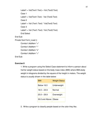 45
      Label1 = Val(Text1.Text) + Val (Text2.Text)
      Case 1
      Label1 = Val(Text1.Text) - Val (Text2.Text)
      Case 2
      Label1 = Val (Text1.Text) * Val(Text2.Text)
      Case 3
      Label1 = Val (Text1.Text) / Val (Text2.Text)
      End Select
End Sub
Private Sub Form_Load ()
      Combo1.AddItem "+"
      Combo1.AddItem "-"
      Combo1.AddItem "x"
      Combo1.AddItem "÷"
End Sub


Exercise 8
      1. Write a program using the Select Case statement to inform a person about
      his/her weight status based on the body mass index (BMI) where BMI=body
      weight in kilograms divided by the square of the height in meters. The weight
      status is usually shown in the table below:

                           BMI              Weight Status

                           Below 18.5       Underweight

                           18.5 – 24.9      Normal

                           25.0 – 29.9      Overweight

                           30.0 and Above Obese


      2. Write a program to classify people based on the color they like.
 