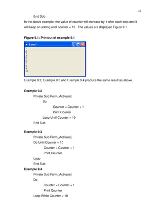 47
      End Sub
In the above example, the value of counter will increase by 1 after each loop and it
will keep on adding until counter = 10. The values are displayed Figure 9.1


Figure 9.1: Printout of example 9.1




Example 9.2, Example 9.3 and Example 9.4 produce the same result as above.


Example 9.2
      Private Sub Form_Activate()
              Do
                     Counter = Counter + 1
                     Print Counter
              Loop Until Counter = 10
      End Sub

Example 9.3
      Private Sub Form_Activate()
      Do Until Counter = 10
              Counter = Counter + 1
              Print Counter
      Loop
      End Sub
Example 9.4
      Private Sub Form_Activate()
      Do
              Counter = Counter + 1
              Print Counter
      Loop While Counter < 10
 