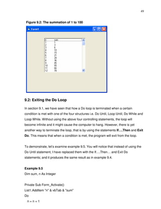 49


 Figure 9.2: The summation of 1 to 100




9.2: Exiting the Do Loop

In section 9.1, we have seen that how a Do loop is terminated when a certain
condition is met with one of the four structures i.e. Do Until, Loop Until, Do While and
Loop While. Without using the above four controlling statements, the loop will
become infinite and it might cause the computer to hang. However, there is yet
another way to terminate the loop, that is by using the statements If….Then and Exit
Do. This means that when a condition is met, the program will exit from the loop.


To demonstrate, let’s examine example 9.5. You will notice that instead of using the
Do Until statement, I have replaced them with the If….Then… and Exit Do
statements; and it produces the same result as in example 9.4.


Example 9.5
Dim sum, n As Integer


Private Sub Form_Activate()
List1.AddItem "n" & vbTab & "sum"
Do
 n=n+1
 