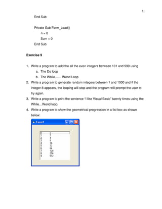 51
     End Sub


     Private Sub Form_Load()
            n=0
            Sum = 0
     End Sub


Exercise 9


1. Write a program to add the all the even integers between 101 and 999 using
      a. The Do loop
      b. The While…… Wend Loop
2. Write a program to generate random integers between 1 and 1000 and if the
   integer 8 appears, the looping will stop and the program will prompt the user to
   try again.
3. Write a program to print the sentence “I like Visual Basic” twenty times using the
   While…Wend loop.
4. Write a program to show the geometrical progression in a list box as shown
   below:
 