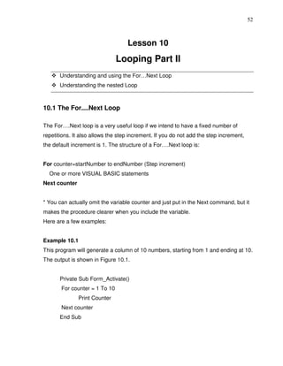 52



                                   Lesson 10
                               Looping Part II
       Understanding and using the For…Next Loop
       Understanding the nested Loop



10.1 The For....Next Loop

The For….Next loop is a very useful loop if we intend to have a fixed number of
repetitions. It also allows the step increment. If you do not add the step increment,
the default increment is 1. The structure of a For….Next loop is:


For counter=startNumber to endNumber (Step increment)
  One or more VISUAL BASIC statements
Next counter


* You can actually omit the variable counter and just put in the Next command, but it
makes the procedure clearer when you include the variable.
Here are a few examples:


Example 10.1
This program will generate a column of 10 numbers, starting from 1 and ending at 10.
The output is shown in Figure 10.1.


       Private Sub Form_Activate()
       For counter = 1 To 10
               Print Counter
       Next counter
       End Sub
 