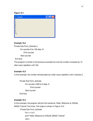 53


Figure 10.1




Example 10.2
Private Sub Form_Activate ()
        For counter=0 to 100 step 10
            Print counter
        Next counter
 End Sub
This program is similar to the previous example but now the number increases by 10
after every repetition until 100.


Example 10.3
In this example, the number will decrease by 5 after every repetition until it reaches 5.


       Private Sub Form_Activate
              For counter=1000 to 5 step -5
                       Print counter
              Next counter
       End Sub


Example 10.4
In this example, the program will print the sentence “Hello, Welcome to VISUAL
BASIC Tutorial” five times. The output is shown in Figure 10.2
        Private Sub Form_Activate
              For i=1 to 5
              print "Hello, Welcome to VISUAL BASIC Tutorial"
              next i
 