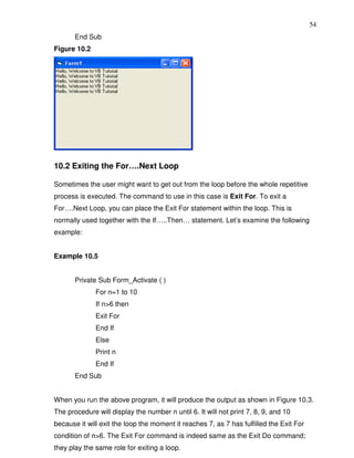 54
       End Sub
Figure 10.2




10.2 Exiting the For….Next Loop

Sometimes the user might want to get out from the loop before the whole repetitive
process is executed. The command to use in this case is Exit For. To exit a
For….Next Loop, you can place the Exit For statement within the loop. This is
normally used together with the If…..Then… statement. Let’s examine the following
example:


Example 10.5


       Private Sub Form_Activate ( )
              For n=1 to 10
              If n>6 then
              Exit For
              End If
              Else
              Print n
              End If
       End Sub


When you run the above program, it will produce the output as shown in Figure 10.3.
The procedure will display the number n until 6. It will not print 7, 8, 9, and 10
because it will exit the loop the moment it reaches 7, as 7 has fulfilled the Exit For
condition of n>6. The Exit For command is indeed same as the Exit Do command;
they play the same role for exiting a loop.
 
