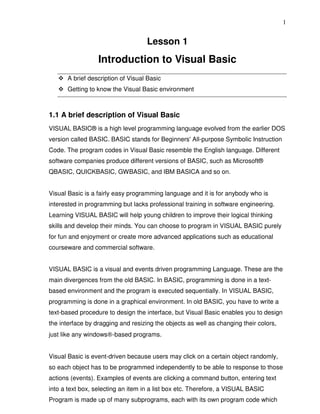 1


                                    Lesson 1
                  Introduction to Visual Basic
      A brief description of Visual Basic
      Getting to know the Visual Basic environment



1.1 A brief description of Visual Basic
VISUAL BASIC® is a high level programming language evolved from the earlier DOS
version called BASIC. BASIC stands for Beginners' All-purpose Symbolic Instruction
Code. The program codes in Visual Basic resemble the English language. Different
software companies produce different versions of BASIC, such as Microsoft®
QBASIC, QUICKBASIC, GWBASIC, and IBM BASICA and so on.


Visual Basic is a fairly easy programming language and it is for anybody who is
interested in programming but lacks professional training in software engineering.
Learning VISUAL BASIC will help young children to improve their logical thinking
skills and develop their minds. You can choose to program in VISUAL BASIC purely
for fun and enjoyment or create more advanced applications such as educational
courseware and commercial software.


VISUAL BASIC is a visual and events driven programming Language. These are the
main divergences from the old BASIC. In BASIC, programming is done in a text-
based environment and the program is executed sequentially. In VISUAL BASIC,
programming is done in a graphical environment. In old BASIC, you have to write a
text-based procedure to design the interface, but Visual Basic enables you to design
the interface by dragging and resizing the objects as well as changing their colors,
just like any windows®-based programs.


Visual Basic is event-driven because users may click on a certain object randomly,
so each object has to be programmed independently to be able to response to those
actions (events). Examples of events are clicking a command button, entering text
into a text box, selecting an item in a list box etc. Therefore, a VISUAL BASIC
Program is made up of many subprograms, each with its own program code which
 
