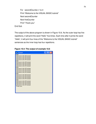 56
       For secondCounter=1 to 4
       Print “Welcome to the VISUAL BASIC tutorial”
       Next secondCounter
       Next firstCounter
       Print” Thank you”
End Sub


The output of the above program is shown in Figure 10.6. As the outer loop has five
repetitions, it will print the word “Hello” five times. Each time after it prints the word
“Hello”, it will print four lines of the “Welcome to the VISUAL BASIC tutorial”
sentences as the inner loop has four repetitions.


Figure 10.4: The output of example 10.6
 