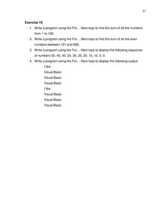 57


Exercise 10
  1. Write a program using the For….Next loop to find the sum of all the numbers
     from 1 to 100.
  2. Write a program using the For….Next loop to find the sum of all the even
     numbers between 101 and 999.
  3. Write a program using the For….Next loop to display the following sequence
     of numbers 50, 45, 40, 35, 30, 25, 20, 15, 10, 5, 0.
  4. Write a program using the For….Next loop to display the following output:
              I like
              Visual Basic
              Visual Basic
              Visual Basic
              I like
              Visual Basic
              Visual Basic
              Visual Basic
 