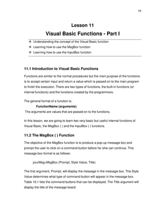 58



                                    Lesson 11
                Visual Basic Functions - Part I
       Understanding the concept of the Visual Basic function
       Learning how to use the MsgBox function
       Learning how to use the InputBox function




11.1 Introduction to Visual Basic Functions

Functions are similar to the normal procedures but the main purpose of the functions
is to accept certain input and return a value which is passed on to the main program
to finish the execution. There are two types of functions, the built-in functions (or
internal functions) and the functions created by the programmers.

The general format of a function is:
         FunctionName (arguments)
The arguments are values that are passed on to the functions.

In this lesson, we are going to learn two very basic but useful internal functions of
Visual Basic, the MsgBox ( ) and the InputBox ( ) functions.


11.2 The MsgBox ( ) Function

The objective of the MsgBox function is to produce a pop-up message box and
prompt the user to click on a command button before he /she can continue. This
message box format is as follows:

      yourMsg=MsgBox (Prompt, Style Value, Title)

The first argument, Prompt, will display the message in the message box. The Style
Value determines what type of command button will appear in the message box.
Table 10.1 lists the command buttons that can be displayed. The Title argument will
display the title of the message board.
 