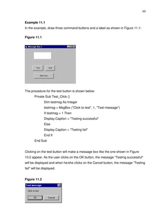 60


Example 11.1
In the example, draw three command buttons and a label as shown in Figure 11.1:

Figure 11.1




The procedure for the test button is shown below:
       Private Sub Test_Click ()
               Dim testmsg As Integer
               testmsg = MsgBox ("Click to test", 1, "Test message")
               If testmsg = 1 Then
               Display.Caption = "Testing successful"
               Else
               Display.Caption = "Testing fail"
               End If
       End Sub


Clicking on the test button will make a message box like the one shown in Figure
10.2 appear. As the user clicks on the OK button, the message "Testing successful"
will be displayed and when he/she clicks on the Cancel button, the message "Testing
fail" will be displayed.


Figure 11.2
 
