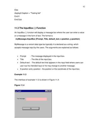 62
Else
display2.Caption = "Testing fail"
End If
End Sub



11.3 The InputBox ( ) Function

An InputBox ( ) function will display a message box where the user can enter a value
or a message in the form of text. The format is
 myMessage=InputBox (Prompt, Title, default_text, x-position, y-position)

MyMessage is a variant data type but typically it is declared as a string, which
accepts message input by the users. The arguments are explained as follows:



   •     Prompt      - The message displayed in the input box.
   •     Title        - The title of the input box.
   •     Default-text - The default text that appears in the input field where users can
         use it as his intended input or he may change to another message.
   •     X-position and y-position - the position or the coordinate of the input box.

Example 11.3

The interface of example 11.3 is shown in Figure 11.4:

Figure 11.4
 