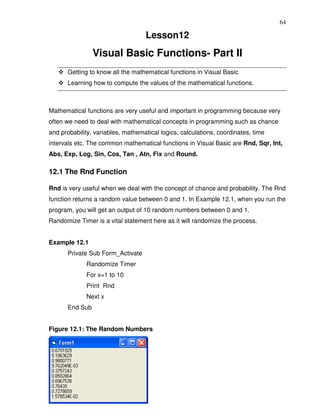 64

                                   Lesson12
                Visual Basic Functions- Part II
      Getting to know all the mathematical functions in Visual Basic
      Learning how to compute the values of the mathematical functions.



Mathematical functions are very useful and important in programming because very
often we need to deal with mathematical concepts in programming such as chance
and probability, variables, mathematical logics, calculations, coordinates, time
intervals etc. The common mathematical functions in Visual Basic are Rnd, Sqr, Int,
Abs, Exp, Log, Sin, Cos, Tan , Atn, Fix and Round.

12.1 The Rnd Function

Rnd is very useful when we deal with the concept of chance and probability. The Rnd
function returns a random value between 0 and 1. In Example 12.1, when you run the
program, you will get an output of 10 random numbers between 0 and 1.
Randomize Timer is a vital statement here as it will randomize the process.


Example 12.1
      Private Sub Form_Activate
             Randomize Timer
             For x=1 to 10
             Print Rnd
             Next x
      End Sub


Figure 12.1: The Random Numbers
 
