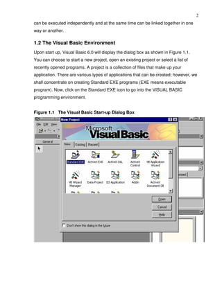 2
can be executed independently and at the same time can be linked together in one
way or another.

1.2 The Visual Basic Environment
Upon start up, Visual Basic 6.0 will display the dialog box as shown in Figure 1.1.
You can choose to start a new project, open an existing project or select a list of
recently opened programs. A project is a collection of files that make up your
application. There are various types of applications that can be created; however, we
shall concentrate on creating Standard EXE programs (EXE means executable
program). Now, click on the Standard EXE icon to go into the VISUAL BASIC
programming environment.


Figure 1.1 The Visual Basic Start-up Dialog Box
 