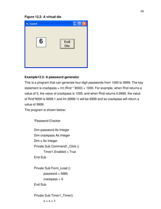 66
Figure 12.2: A virtual die




Example12.3: A password generator
This is a program that can generate four-digit passwords from 1000 to 9999. The key
statement is crackpass = Int (Rnd * 9000) + 1000. For example, when Rnd returns a
value of 0, the value of crackpass is 1000; and when Rnd returns 0.9999, the value
of Rnd*9000 is 8999.1 and Int (8999.1) will be 8999 and so crackpass will return a
value of 9999.
The program is shown below:


      'Password Cracker

      Dim password As Integer
      Dim crackpass As Integer
      Dim x As Integer
      Private Sub Command1_Click ()
             Timer1.Enabled = True
      End Sub


      Private Sub Form_Load ()
             password = 5689
             crackpass = 0
      End Sub


      Private Sub Timer1_Timer()
             x=x+1
 