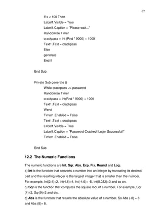67
              If x < 100 Then
              Label1.Visible = True
              Label1.Caption = "Please wait..."
              Randomize Timer
              crackpass = Int (Rnd * 9000) + 1000
              Text1.Text = crackpass
              Else
              generate
              End If


       End Sub


       Private Sub generate ()
              While crackpass <> password
              Randomize Timer
              crackpass = Int(Rnd * 9000) + 1000
              Text1.Text = crackpass
              Wend
              Timer1.Enabled = False
              Text1.Text = crackpass
              Label1.Visible = True
              Label1.Caption = "Password Cracked! Login Successful!"
              Timer1.Enabled = False


       End Sub

12.2 The Numeric Functions

The numeric functions are Int, Sqr, Abs, Exp, Fix, Round and Log.
a) Int is the function that converts a number into an integer by truncating its decimal
part and the resulting integer is the largest integer that is smaller than the number.
For example, Int(2.4)=2, Int(4.8)=4, Int(-4.6)= -5, Int(0.032)=0 and so on.
b) Sqr is the function that computes the square root of a number. For example, Sqr
(4)=2, Sqr(9)=2 and etc.
c) Abs is the function that returns the absolute value of a number. So Abs (-8) = 8
and Abs (8)= 8.
 