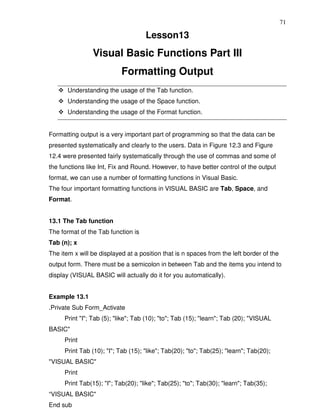 71

                                    Lesson13
                Visual Basic Functions Part III
                           Formatting Output
       Understanding the usage of the Tab function.
       Understanding the usage of the Space function.
       Understanding the usage of the Format function.


Formatting output is a very important part of programming so that the data can be
presented systematically and clearly to the users. Data in Figure 12.3 and Figure
12.4 were presented fairly systematically through the use of commas and some of
the functions like Int, Fix and Round. However, to have better control of the output
format, we can use a number of formatting functions in Visual Basic.
The four important formatting functions in VISUAL BASIC are Tab, Space, and
Format.


13.1 The Tab function
The format of the Tab function is
Tab (n); x
The item x will be displayed at a position that is n spaces from the left border of the
output form. There must be a semicolon in between Tab and the items you intend to
display (VISUAL BASIC will actually do it for you automatically).


Example 13.1
.Private Sub Form_Activate
     Print "I"; Tab (5); "like"; Tab (10); "to"; Tab (15); "learn"; Tab (20); "VISUAL
BASIC"
     Print
     Print Tab (10); "I"; Tab (15); "like"; Tab(20); "to"; Tab(25); "learn"; Tab(20);
"VISUAL BASIC"
     Print
     Print Tab(15); "I"; Tab(20); "like"; Tab(25); "to"; Tab(30); "learn"; Tab(35);
“VISUAL BASIC"
End sub
 