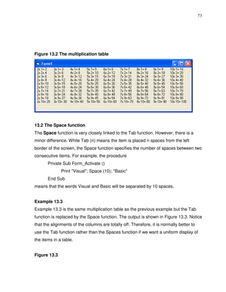73




Figure 13.2 The multiplication table




13.2 The Space function
The Space function is very closely linked to the Tab function. However, there is a
minor difference. While Tab (n) means the item is placed n spaces from the left
border of the screen, the Space function specifies the number of spaces between two
consecutive items. For example, the procedure
       Private Sub Form_Activate ()
              Print "Visual"; Space (10); "Basic"
       End Sub
means that the words Visual and Basic will be separated by 10 spaces.


Example 13.3
Example 13.3 is the same multiplication table as the previous example but the Tab
function is replaced by the Space function. The output is shown in Figure 13.3. Notice
that the alignments of the columns are totally off. Therefore, it is normally better to
use the Tab function rather than the Spaces function if we want a uniform display of
the items in a table.


Figure 13.3
 