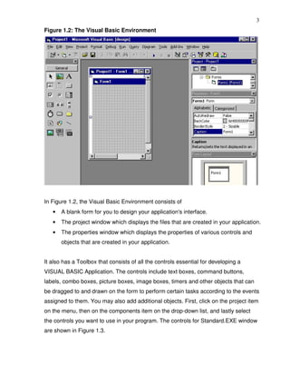 3
Figure 1.2: The Visual Basic Environment




In Figure 1.2, the Visual Basic Environment consists of
   •   A blank form for you to design your application's interface.
   •   The project window which displays the files that are created in your application.
   •   The properties window which displays the properties of various controls and
       objects that are created in your application.


It also has a Toolbox that consists of all the controls essential for developing a
VISUAL BASIC Application. The controls include text boxes, command buttons,
labels, combo boxes, picture boxes, image boxes, timers and other objects that can
be dragged to and drawn on the form to perform certain tasks according to the events
assigned to them. You may also add additional objects. First, click on the project item
on the menu, then on the components item on the drop-down list, and lastly select
the controls you want to use in your program. The controls for Standard.EXE window
are shown in Figure 1.3.
 