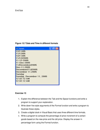 80
End Sub




Figure 13.7 Date and Time in different formats




Exercise 13

   1. Explain the difference between the Tab and the Space functions and write a
      program to support your explanation.
   2. Write down five style arguments of the Format function and write a program to
      illustrate these styles.
   3. Create a digital clock in Visual Basic that uses three different time formats.
   4. Write a program to compute the percentage of price increment of a certain
      goods based on the new price and the old price. Display the answer in
      percentage form using the Format function.
 