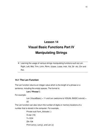 81




                                    Lesson 14
                 Visual Basic Functions Part IV
                         Manipulating Strings


      Learning the usage of various strings manipulating functions such as Len,
      Right, Left, Mid, Trim, Ltrim, Rtrim, Ucase, Lcase, Instr, Val, Str etc, Chr and
      Asc.




14.1 The Len Function

The Len function returns an integer value which is the length of a phrase or a
sentence, including the empty spaces. The format is:
               Len (“Phrase”)
For example:
               Len (VisualBasic) = 11 and Len (welcome to VISUAL BASIC tutorial) =
               22
The Len function can also return the number of digits or memory locations of a
number that is stored in the computer. For example,
               Private sub Form_Activate ( )
               X=sqr (16)
               Y=1234
               Z#=10#
               Print Len(x), Len(y), and Len (z)
 