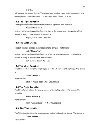 82
              End Sub
will produce the output 1, 4, 8. The reason why the last value is 8 is because z# is a
double precision number and so it is allocated more memory spaces.

14.2 The Right Function
The Right function extracts the right portion of a phrase. The format is
              Right (“Phrase”, n)
where n is the starting position from the right of the phase where the portion of the
phrase is going to be extracted. For example:
                Right (“Visual Basic”, 4) = asic

14.3 The Left Function

The Left function extracts the left portion of a phrase. The format is
              Left (“Phrase”, n)
where n is the starting position from the left of the phase where the portion of the
phrase is going to be extracted. For example:
                Left (“Visual Basic”, 4) = Visu

14.4 The Ltrim Function
The Ltrim function trims the empty spaces of the left portion of the phrase. The format
is
              Ltrim(“Phrase”)
.For example:
                Ltrim (“ Visual Basic”, 4) = Visual Basic

14.5 The Rtrim Function
The Rtrim function trims the empty spaces of the right portion of the phrase. The
format is
              Rtrim(“Phrase”)
.For example:
              Rtrim (“Visual Basic      ”, 4) = Visual Basic

14.6 The Trim function

The Ttrim function trims the empty spaces on both sides of the phrase. The format is
              Trim (“Phrase”)
.For example:
 