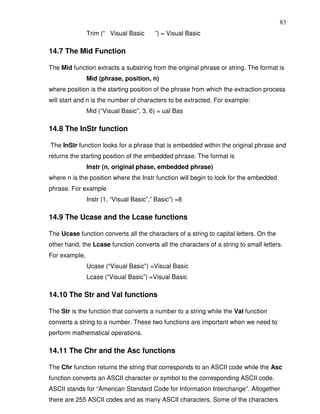 83
               Trim (“ Visual Basic      ”) = Visual Basic

14.7 The Mid Function

The Mid function extracts a substring from the original phrase or string. The format is
               Mid (phrase, position, n)
where position is the starting position of the phrase from which the extraction process
will start and n is the number of characters to be extracted. For example:
               Mid (“Visual Basic”, 3, 6) = ual Bas

14.8 The InStr function

The InStr function looks for a phrase that is embedded within the original phrase and
returns the starting position of the embedded phrase. The format is
               Instr (n, original phase, embedded phrase)
where n is the position where the Instr function will begin to look for the embedded
phrase. For example
               Instr (1, “Visual Basic”,” Basic”) =8

14.9 The Ucase and the Lcase functions

The Ucase function converts all the characters of a string to capital letters. On the
other hand, the Lcase function converts all the characters of a string to small letters.
For example,
               Ucase (“Visual Basic”) =Visual Basic
               Lcase (“Visual Basic”) =Visual Basic

14.10 The Str and Val functions

The Str is the function that converts a number to a string while the Val function
converts a string to a number. These two functions are important when we need to
perform mathematical operations.

14.11 The Chr and the Asc functions

The Chr function returns the string that corresponds to an ASCII code while the Asc
function converts an ASCII character or symbol to the corresponding ASCII code.
ASCII stands for “American Standard Code for Information Interchange”. Altogether
there are 255 ASCII codes and as many ASCII characters. Some of the characters
 
