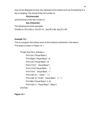 84
may not be displayed as they may represent some actions such as the pressing of a
key or beeping. The format of the Chr function is
              Chr(charcode)
and the format of the Asc function is
              Asc (Character)
The following are some examples:
Chr(65)=A, Chr(122)=z, Chr(37)=% , Asc(“B”)=66, Asc(“&”)=38




Example 14.1
This is a program that utilizes some of the functions mentioned in this lesson.
The output is shown in Figure 14.1.


      Private Sub Form_Activate ()
              Print Len ("Visual Basic")
              Print Right ("Visual Basic", 4)
              Print Left ("Visual Basic", 4)
              Print LTrim(" Visual Basic")
              Print LTrim("Visual Basic        ")
              Print Trim(" Visual Basic ")
              Print InStr (5, " Visual ", " ")
              Print InStr (6, Trim$(" Visual Basic "), " ")
              Print Mid ("Visual Basic", 3, 6)
              Print InStr (1, "Visual Basic", "Basic")
      End Sub


Figure 14.1
 