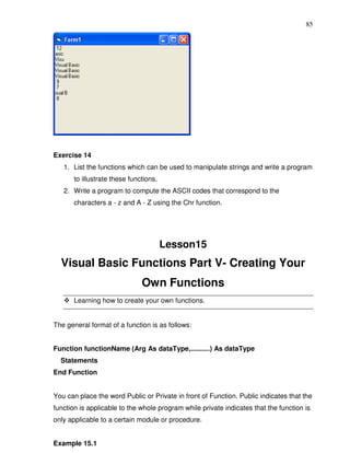 85




Exercise 14
   1. List the functions which can be used to manipulate strings and write a program
       to illustrate these functions.
   2. Write a program to compute the ASCII codes that correspond to the
       characters a - z and A - Z using the Chr function.




                                        Lesson15
  Visual Basic Functions Part V- Creating Your
                               Own Functions
       Learning how to create your own functions.


The general format of a function is as follows:


Function functionName (Arg As dataType,..........) As dataType
  Statements
End Function


You can place the word Public or Private in front of Function. Public indicates that the
function is applicable to the whole program while private indicates that the function is
only applicable to a certain module or procedure.


Example 15.1
 