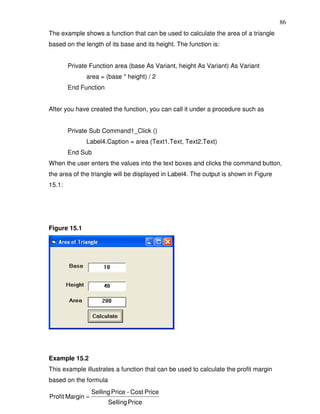86
The example shows a function that can be used to calculate the area of a triangle
based on the length of its base and its height. The function is:


        Private Function area (base As Variant, height As Variant) As Variant
              area = (base * height) / 2
        End Function


After you have created the function, you can call it under a procedure such as


        Private Sub Command1_Click ()
              Label4.Caption = area (Text1.Text, Text2.Text)
        End Sub
When the user enters the values into the text boxes and clicks the command button,
the area of the triangle will be displayed in Label4. The output is shown in Figure
15.1:




Figure 15.1




Example 15.2
This example illustrates a function that can be used to calculate the profit margin
based on the formula
                  Selling Price - Cost Price
Profit Margin =
                        Selling Price
 
