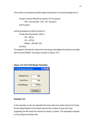 87


The function to compute the profit margin and present it in the percentage form is


       Private Function PM (SP As Variant, CP As Variant)
              PM = Format ((SP - CP) / SP, "Percent")
       End Function


and the procedure to call the function is
       Private Sub Command1_Click ()
              SP = SPTxt
              CP = CPTxt
              PMLbl = PM (SP, CP)
       End Sub
The program will read the values from text boxes and display the result on the label
with the name PMLbl. The output is shown in Figure 15.2:




Figure 15.2 The Profit Margin Calculator




Example 15.3


In this example, a user can calculate the future value of a certain amount of money
he has today based on the interest rate and the number of years from now
(supposing he will invest this amount of money in a bank). The calculation is based
on the compound interest rate.
 