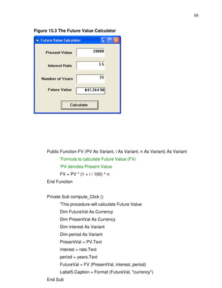 88


Figure 15.3 The Future Value Calculator




      Public Function FV (PV As Variant, i As Variant, n As Variant) As Variant
            'Formula to calculate Future Value (FV)
            'PV denotes Present Value
            FV = PV * (1 + i / 100) ^ n
      End Function


      Private Sub compute_Click ()
            'This procedure will calculate Future Value
            Dim FutureVal As Currency
            Dim PresentVal As Currency
            Dim interest As Variant
            Dim period As Variant
            PresentVal = PV.Text
            interest = rate.Text
            period = years.Text
            FutureVal = FV (PresentVal, interest, period)
            Label5.Caption = Format (FutureVal, "currency")
      End Sub
 