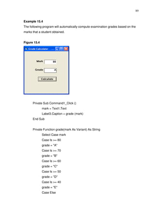 89


Example 15.4
The following program will automatically compute examination grades based on the
marks that a student obtained.


Figure 15.4




      Private Sub Command1_Click ()
              mark = Text1.Text
              Label3.Caption = grade (mark)
      End Sub


      Private Function grade(mark As Variant) As String
              Select Case mark
              Case Is >= 80
              grade = "A"
              Case Is >= 70
              grade = "B"
              Case Is >= 60
              grade = "C"
              Case Is >= 50
              grade = "D"
              Case Is >= 40
              grade = "E"
              Case Else
 
