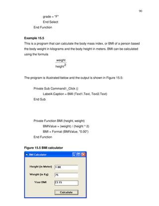 90
             grade = "F"
             End Select
      End Function


Example 15.5
This is a program that can calculate the body mass index, or BMI of a person based
the body weight in kilograms and the body height in meters. BMI can be calculated
using the formula
                       weight
                             2
                      height


The program is illustrated below and the output is shown in Figure 15.5:


      Private Sub Command1_Click ()
             Label4.Caption = BMI (Text1.Text, Text2.Text)
      End Sub




      Private Function BMI (height, weight)
             BMIValue = (weight) / (height ^ 2)
             BMI = Format (BMIValue, "0.00")
      End Function


Figure 15.5 BMI calculator
 