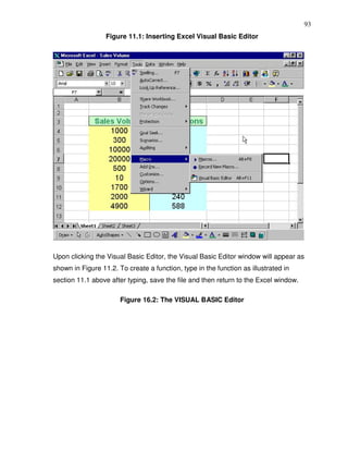 93
                  Figure 11.1: Inserting Excel Visual Basic Editor




Upon clicking the Visual Basic Editor, the Visual Basic Editor window will appear as
shown in Figure 11.2. To create a function, type in the function as illustrated in
section 11.1 above after typing, save the file and then return to the Excel window.

                       Figure 16.2: The VISUAL BASIC Editor
 
